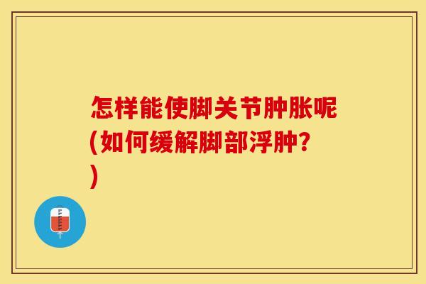 怎样能使脚关节肿胀呢(如何缓解脚部浮肿？)