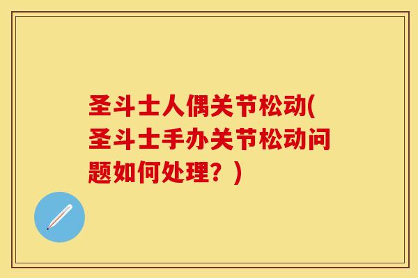圣斗士人偶关节松动(圣斗士手办关节松动问题如何处理？)