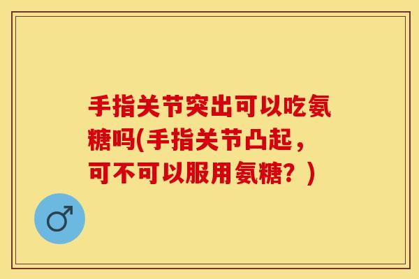 手指关节突出可以吃氨糖吗(手指关节凸起，可不可以服用氨糖？)