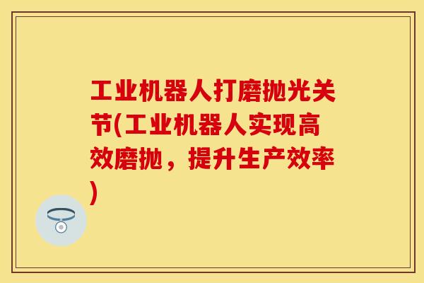 工业机器人打磨抛光关节(工业机器人实现高效磨抛，提升生产效率)