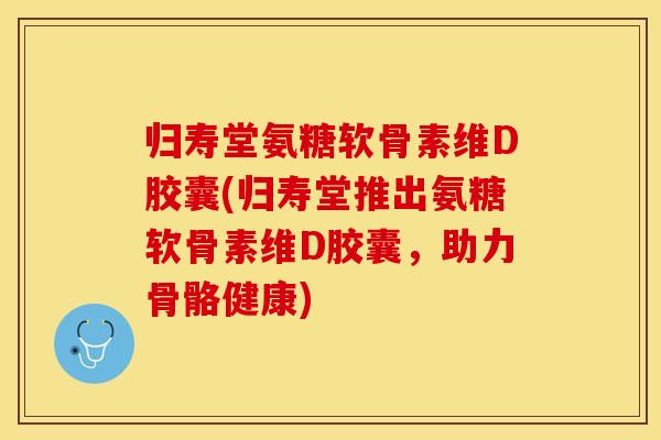 归寿堂氨糖软骨素维D胶囊(归寿堂推出氨糖软骨素维D胶囊，助力骨骼健康)