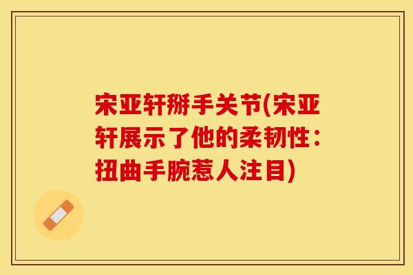 宋亚轩掰手关节(宋亚轩展示了他的柔韧性：扭曲手腕惹人注目)