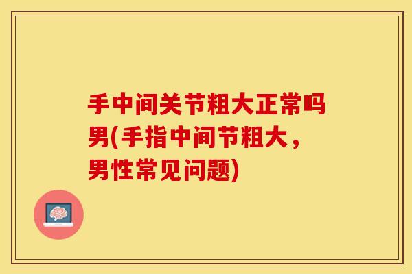 手中间关节粗大正常吗男(手指中间节粗大，男性常见问题)