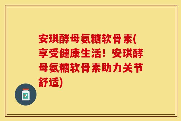 安琪酵母氨糖软骨素(享受健康生活！安琪酵母氨糖软骨素助力关节舒适)