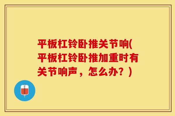 平板杠铃卧推关节响(平板杠铃卧推加重时有关节响声，怎么办？)