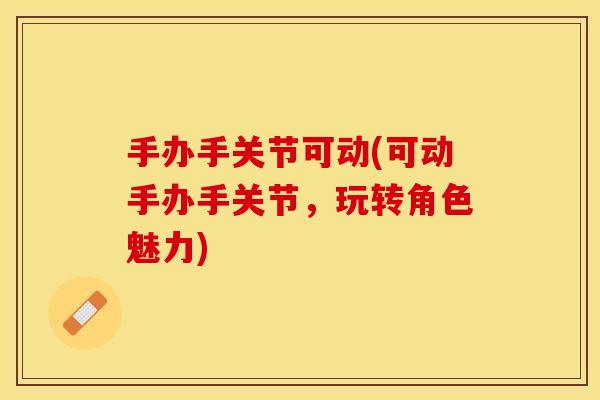 手办手关节可动(可动手办手关节，玩转角色魅力)