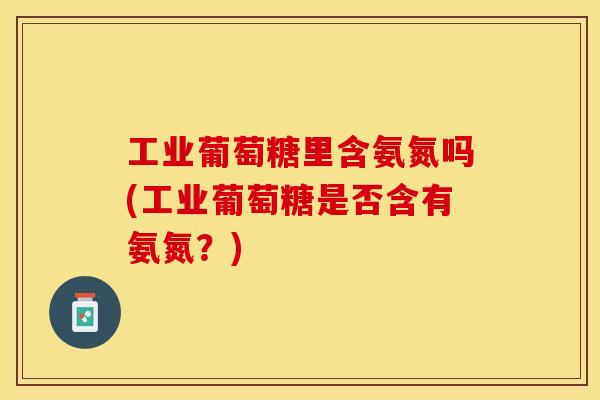 工业葡萄糖里含氨氮吗(工业葡萄糖是否含有氨氮？)