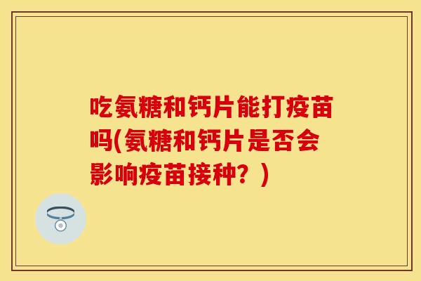 吃氨糖和钙片能打疫苗吗(氨糖和钙片是否会影响疫苗接种？)