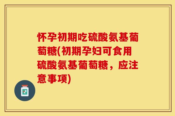 怀孕初期吃硫酸氨基葡萄糖(初期孕妇可食用硫酸氨基葡萄糖，应注意事项)