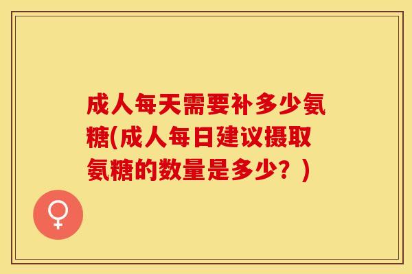 成人每天需要补多少氨糖(成人每日建议摄取氨糖的数量是多少？)