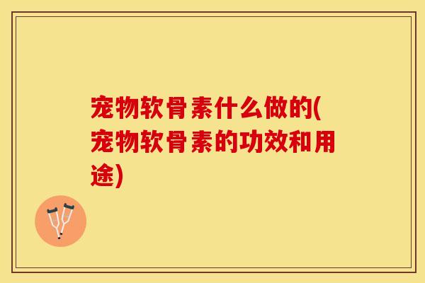 宠物软骨素什么做的(宠物软骨素的功效和用途)
