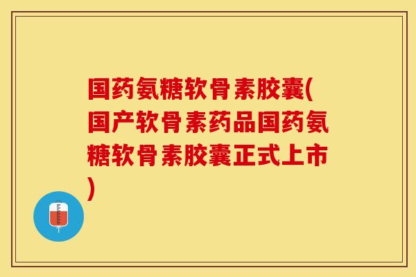 国药氨糖软骨素胶囊(国产软骨素药品国药氨糖软骨素胶囊正式上市)