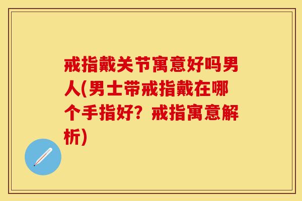 戒指戴关节寓意好吗男人(男士带戒指戴在哪个手指好？戒指寓意解析)