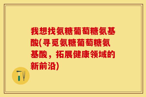 我想找氨糖葡萄糖氨基酸(寻觅氨糖葡萄糖氨基酸，拓展健康领域的新前沿)