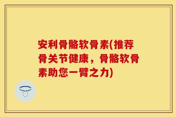 安利骨骼软骨素(推荐骨关节健康，骨骼软骨素助您一臂之力)