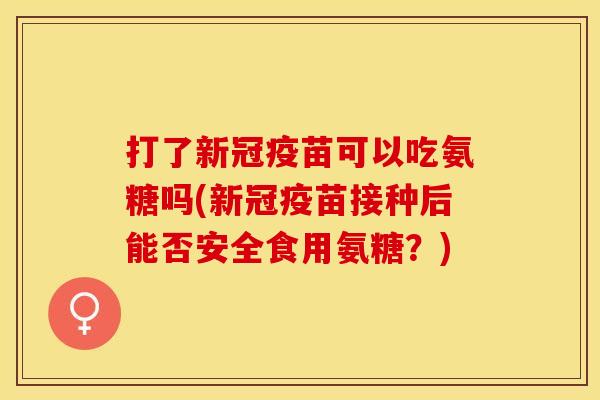 打了新冠疫苗可以吃氨糖吗(新冠疫苗接种后能否安全食用氨糖？)