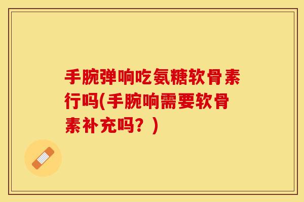 手腕弹响吃氨糖软骨素行吗(手腕响需要软骨素补充吗？)