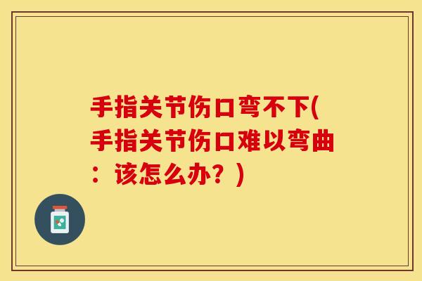 手指关节伤口弯不下(手指关节伤口难以弯曲：该怎么办？)