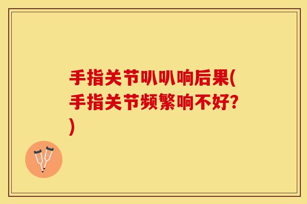 手指关节叭叭响后果(手指关节频繁响不好？)
