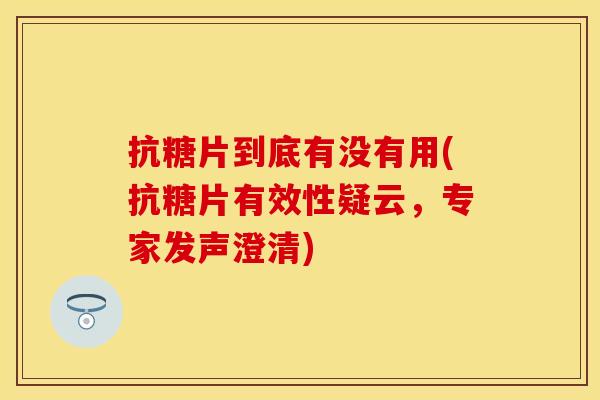 抗糖片到底有没有用(抗糖片有效性疑云，专家发声澄清)