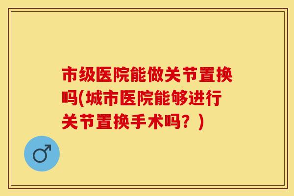 市级医院能做关节置换吗(城市医院能够进行关节置换手术吗？)
