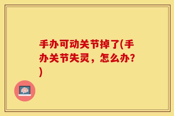 手办可动关节掉了(手办关节失灵，怎么办？)