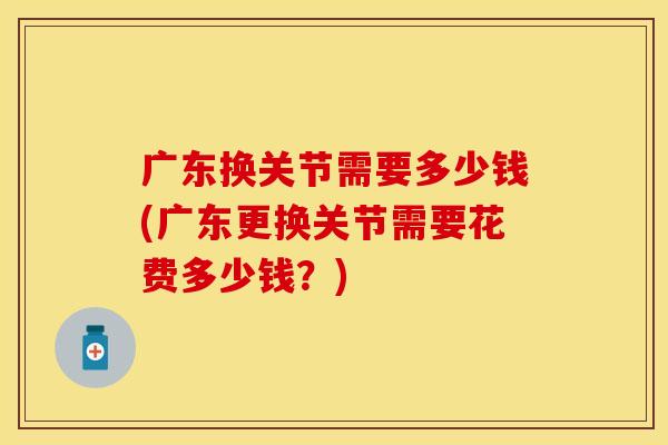 广东换关节需要多少钱(广东更换关节需要花费多少钱？)