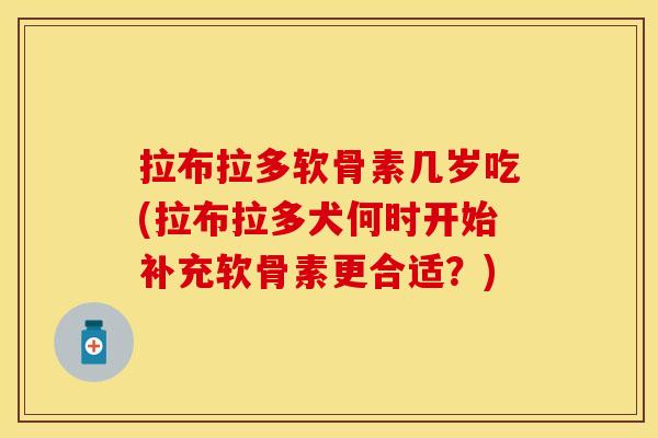 拉布拉多软骨素几岁吃(拉布拉多犬何时开始补充软骨素更合适？)