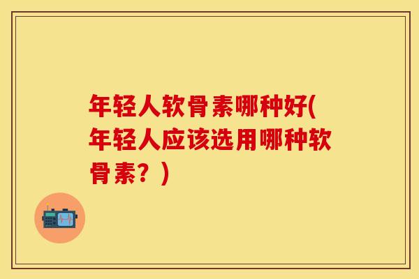 年轻人软骨素哪种好(年轻人应该选用哪种软骨素？)