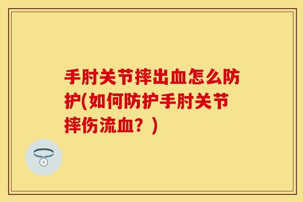 手肘关节摔出血怎么防护(如何防护手肘关节摔伤流血？)