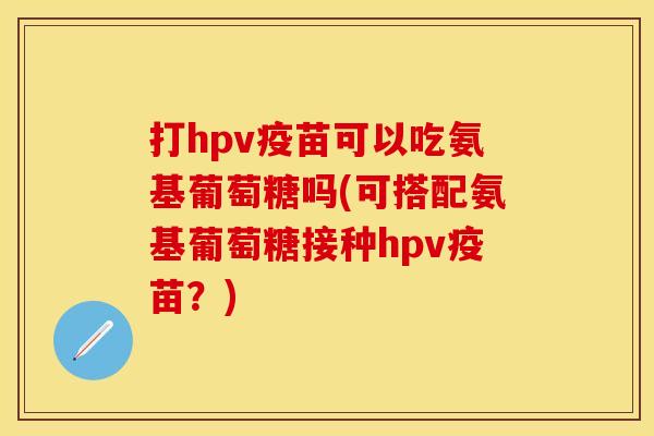打hpv疫苗可以吃氨基葡萄糖吗(可搭配氨基葡萄糖接种hpv疫苗？)