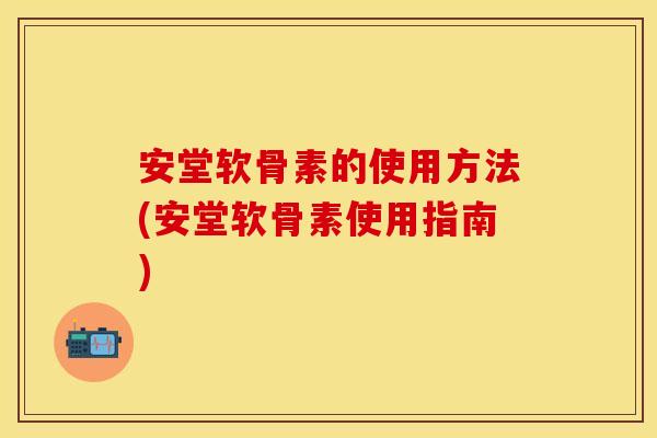 安堂软骨素的使用方法(安堂软骨素使用指南)