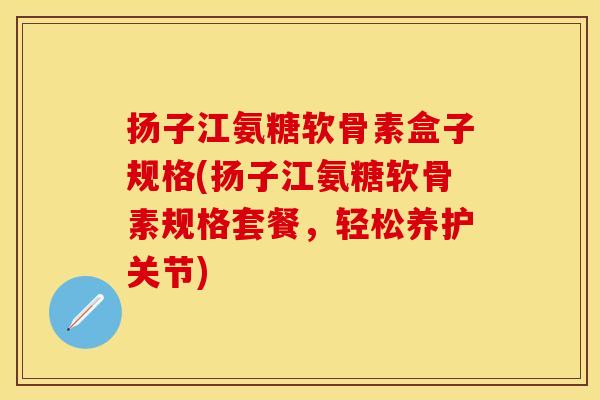 扬子江氨糖软骨素盒子规格(扬子江氨糖软骨素规格套餐，轻松养护关节)