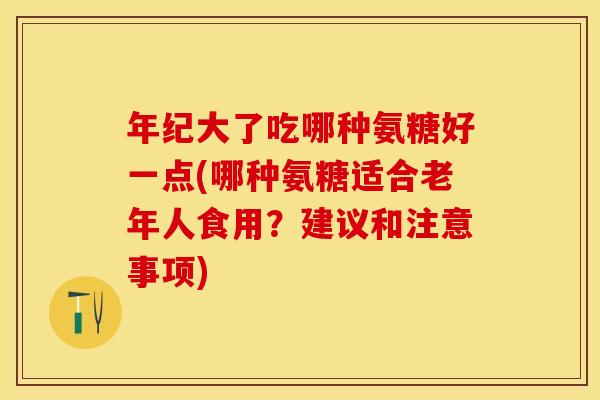 年纪大了吃哪种氨糖好一点(哪种氨糖适合老年人食用？建议和注意事项)