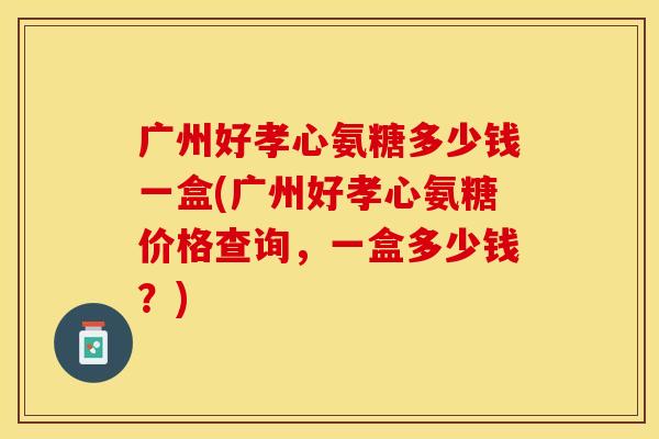广州好孝心氨糖多少钱一盒(广州好孝心氨糖价格查询，一盒多少钱？)