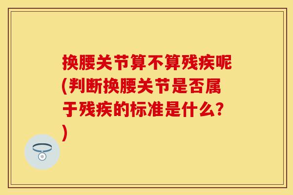 换腰关节算不算残疾呢(判断换腰关节是否属于残疾的标准是什么？)