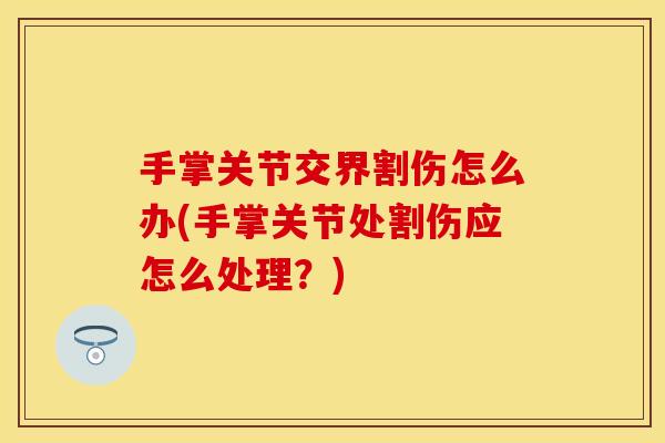 手掌关节交界割伤怎么办(手掌关节处割伤应怎么处理？)