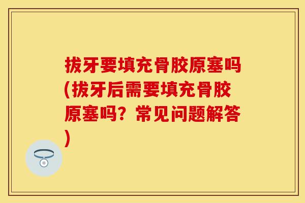 拔牙要填充骨胶原塞吗(拔牙后需要填充骨胶原塞吗？常见问题解答)