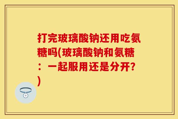 打完玻璃酸钠还用吃氨糖吗(玻璃酸钠和氨糖：一起服用还是分开？)