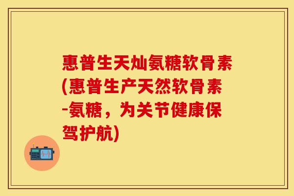 惠普生天灿氨糖软骨素(惠普生产天然软骨素-氨糖，为关节健康保驾护航)