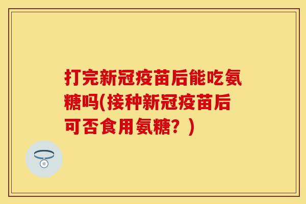 打完新冠疫苗后能吃氨糖吗(接种新冠疫苗后可否食用氨糖？)