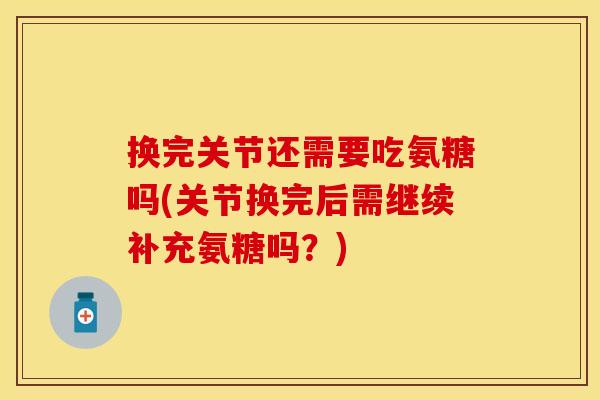 换完关节还需要吃氨糖吗(关节换完后需继续补充氨糖吗？)