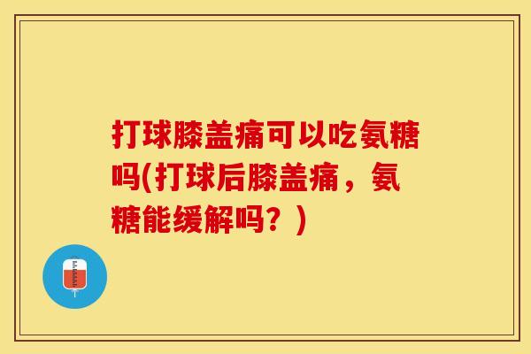 打球膝盖痛可以吃氨糖吗(打球后膝盖痛，氨糖能缓解吗？)