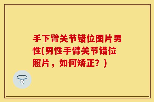 手下臂关节错位图片男性(男性手臂关节错位照片，如何矫正？)