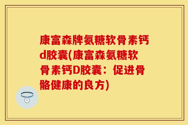 康富森牌氨糖软骨素钙d胶囊(康富森氨糖软骨素钙D胶囊：促进骨骼健康的良方)