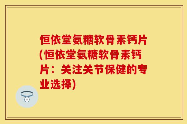恒依堂氨糖软骨素钙片(恒依堂氨糖软骨素钙片：关注关节保健的专业选择)