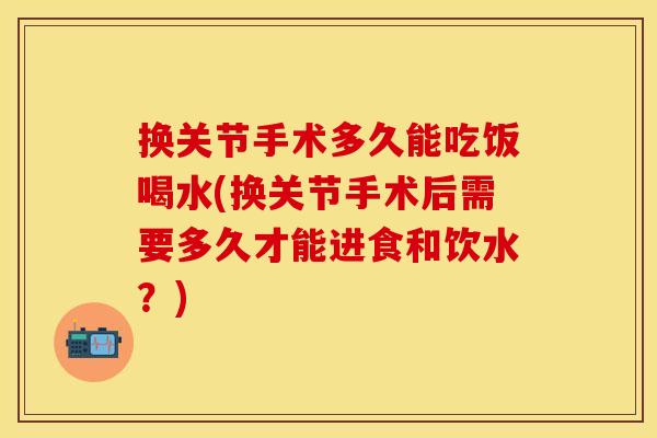 换关节手术多久能吃饭喝水(换关节手术后需要多久才能进食和饮水？)