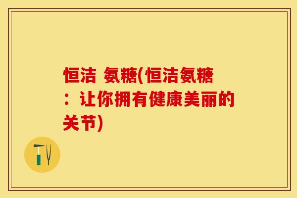 恒洁 氨糖(恒洁氨糖：让你拥有健康美丽的关节)