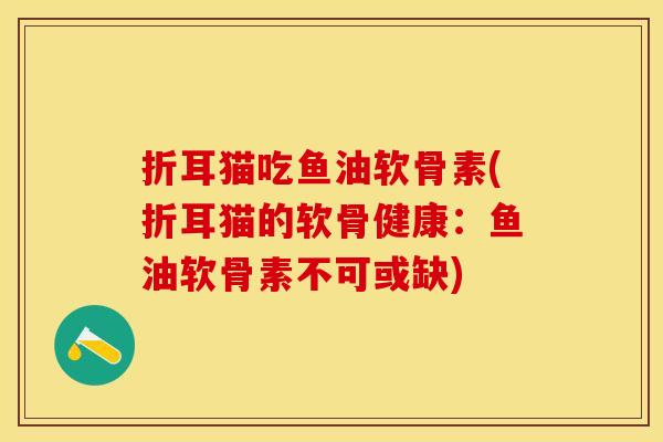 折耳猫吃鱼油软骨素(折耳猫的软骨健康：鱼油软骨素不可或缺)