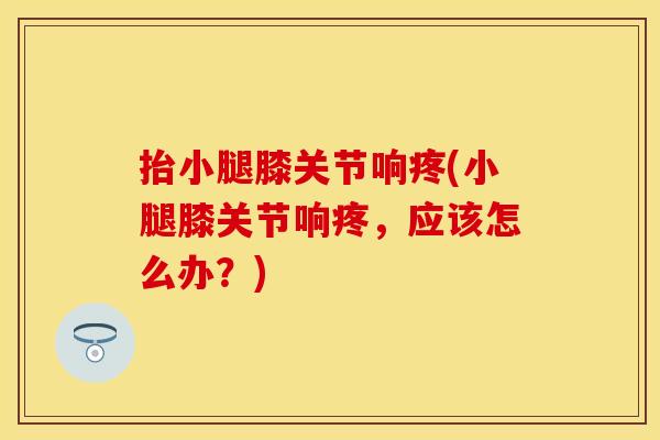 抬小腿膝关节响疼(小腿膝关节响疼，应该怎么办？)